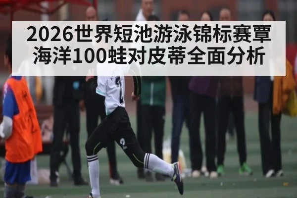2026世界短池游泳锦标赛覃海洋100蛙对皮蒂全面分析